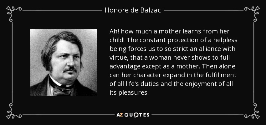 Ah! how much a mother learns from her child! The constant protection of a helpless being forces us to so strict an alliance with virtue, that a woman never shows to full advantage except as a mother. Then alone can her character expand in the fulfillment of all life's duties and the enjoyment of all its pleasures. - Honore de Balzac