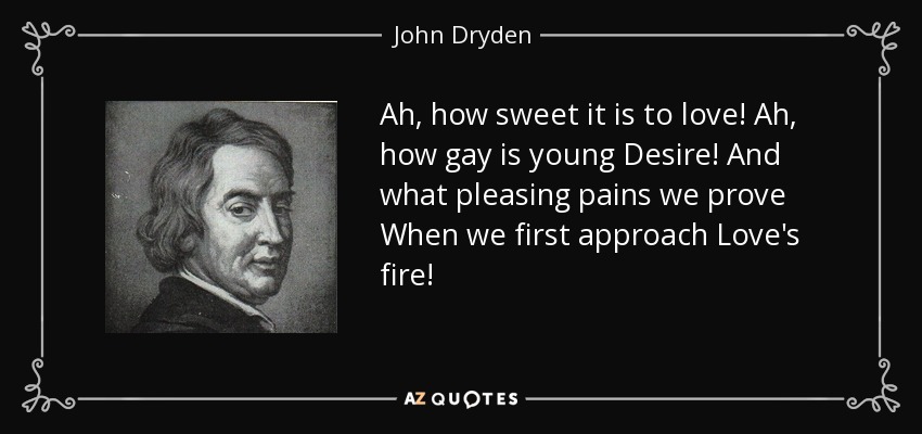Ah, how sweet it is to love! Ah, how gay is young Desire! And what pleasing pains we prove When we first approach Love's fire! - John Dryden