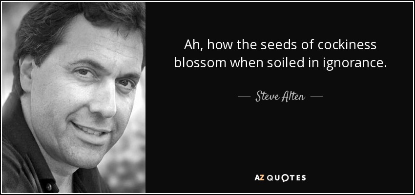 Ah, how the seeds of cockiness blossom when soiled in ignorance. - Steve Alten