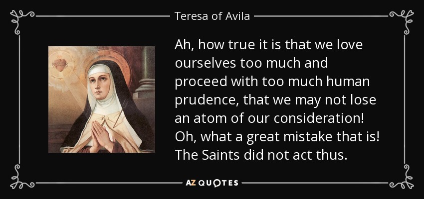 Ah, how true it is that we love ourselves too much and proceed with too much human prudence, that we may not lose an atom of our consideration! Oh, what a great mistake that is! The Saints did not act thus. - Teresa of Avila