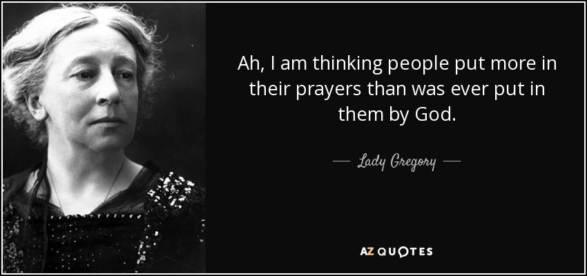 Ah, I am thinking people put more in their prayers than was ever put in them by God. - Lady Gregory