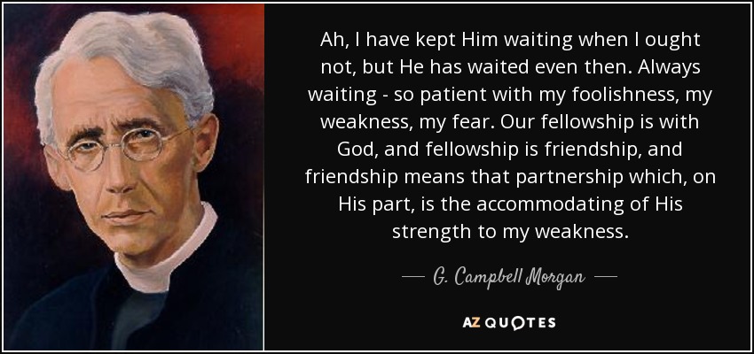 Ah, I have kept Him waiting when I ought not, but He has waited even then. Always waiting - so patient with my foolishness, my weakness, my fear. Our fellowship is with God, and fellowship is friendship, and friendship means that partnership which, on His part, is the accommodating of His strength to my weakness. - G. Campbell Morgan
