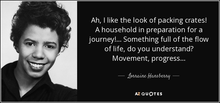 Ah, I like the look of packing crates! A household in preparation for a journey! ... Something full of the flow of life, do you understand? Movement, progress... - Lorraine Hansberry
