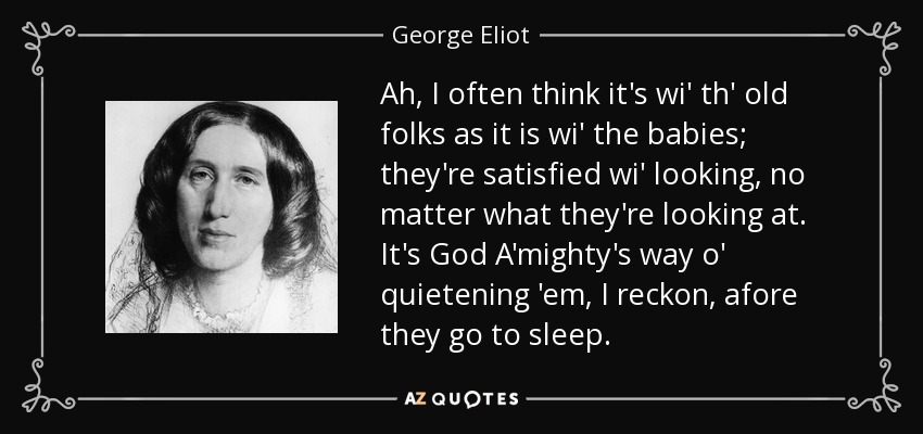 Ah, I often think it's wi' th' old folks as it is wi' the babies; they're satisfied wi' looking, no matter what they're looking at. It's God A'mighty's way o' quietening 'em, I reckon, afore they go to sleep. - George Eliot