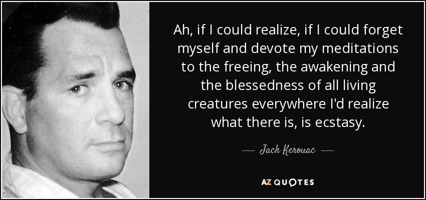 Ah, if I could realize, if I could forget myself and devote my meditations to the freeing, the awakening and the blessedness of all living creatures everywhere I'd realize what there is, is ecstasy. - Jack Kerouac