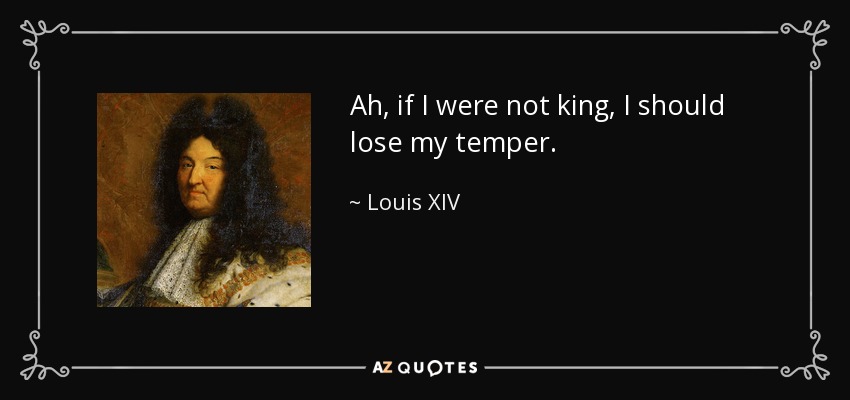 Ah, if I were not king, I should lose my temper. - Louis XIV