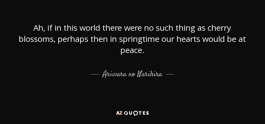 Ah, if in this world there were no such thing as cherry blossoms, perhaps then in springtime our hearts would be at peace. - Ariwara no Narihira