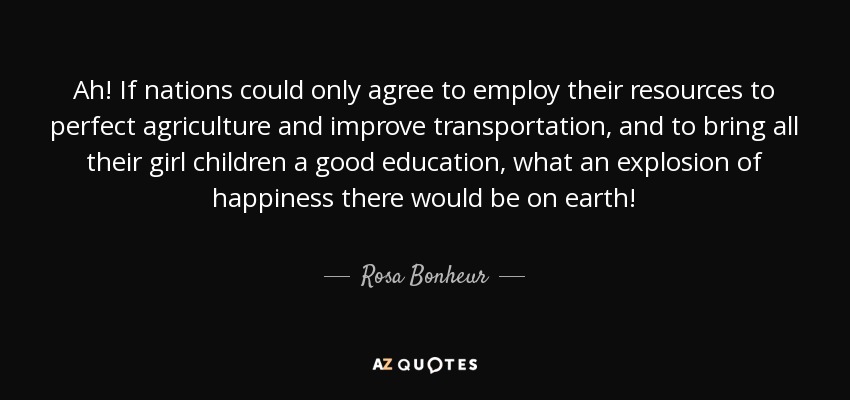 Ah! If nations could only agree to employ their resources to perfect agriculture and improve transportation, and to bring all their girl children a good education, what an explosion of happiness there would be on earth! - Rosa Bonheur
