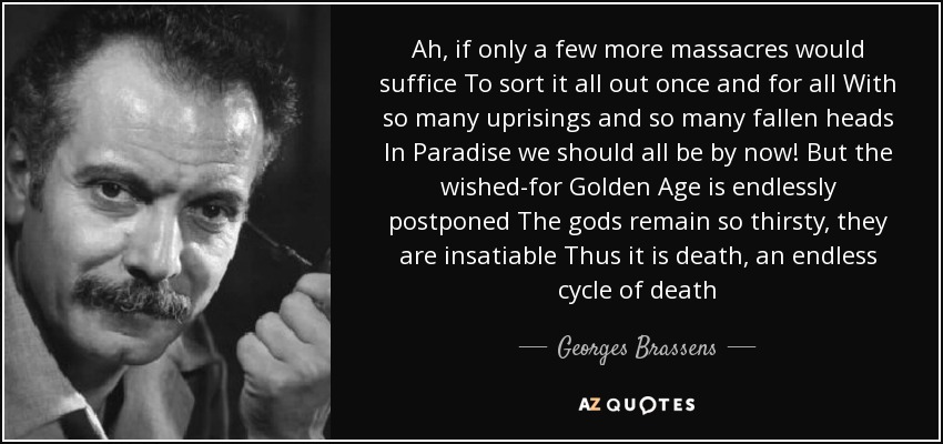 Ah, if only a few more massacres would suffice To sort it all out once and for all With so many uprisings and so many fallen heads In Paradise we should all be by now! But the wished-for Golden Age is endlessly postponed The gods remain so thirsty, they are insatiable Thus it is death, an endless cycle of death - Georges Brassens