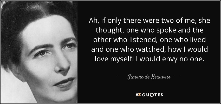 Ah, if only there were two of me, she thought, one who spoke and the other who listened, one who lived and one who watched, how I would love myself! I would envy no one. - Simone de Beauvoir
