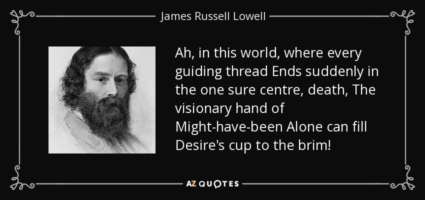 Ah, in this world, where every guiding thread Ends suddenly in the one sure centre, death, The visionary hand of Might-have-been Alone can fill Desire's cup to the brim! - James Russell Lowell