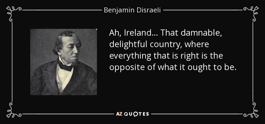 Ah, Ireland... That damnable, delightful country, where everything that is right is the opposite of what it ought to be. - Benjamin Disraeli