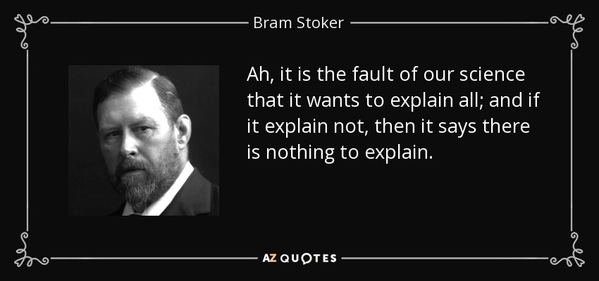 Ah, it is the fault of our science that it wants to explain all; and if it explain not, then it says there is nothing to explain. - Bram Stoker