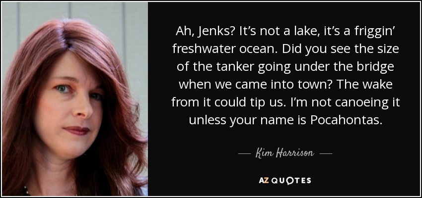 Ah, Jenks? It’s not a lake, it’s a friggin’ freshwater ocean. Did you see the size of the tanker going under the bridge when we came into town? The wake from it could tip us. I’m not canoeing it unless your name is Pocahontas. - Kim Harrison