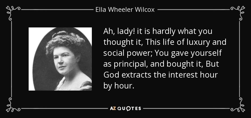 Ah, lady! it is hardly what you thought it, This life of luxury and social power; You gave yourself as principal, and bought it, But God extracts the interest hour by hour. - Ella Wheeler Wilcox