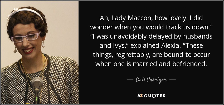 Ah, Lady Maccon, how lovely. I did wonder when you would track us down.” “I was unavoidably delayed by husbands and Ivys,” explained Alexia. “These things, regrettably, are bound to occur when one is married and befriended. - Gail Carriger