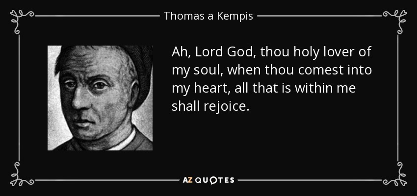 Ah, Lord God, thou holy lover of my soul, when thou comest into my heart, all that is within me shall rejoice. - Thomas a Kempis
