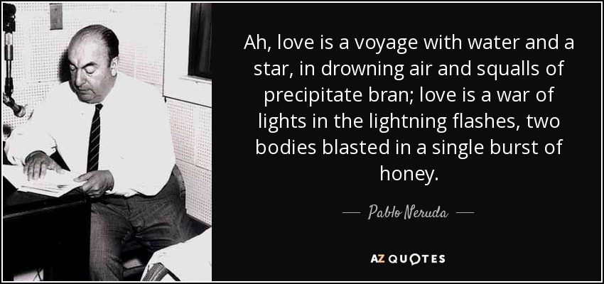 Ah, love is a voyage with water and a star, in drowning air and squalls of precipitate bran; love is a war of lights in the lightning flashes, two bodies blasted in a single burst of honey. - Pablo Neruda