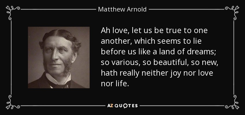 Ah love, let us be true to one another, which seems to lie before us like a land of dreams; so various, so beautiful, so new, hath really neither joy nor love nor life. - Matthew Arnold
