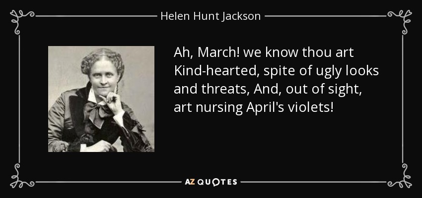 Ah, March! we know thou art Kind-hearted, spite of ugly looks and threats, And, out of sight, art nursing April's violets! - Helen Hunt Jackson