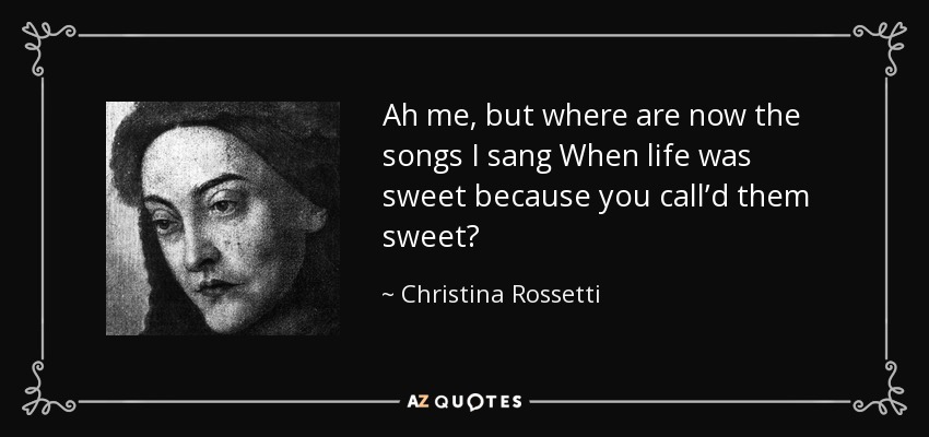 Ah me, but where are now the songs I sang When life was sweet because you call’d them sweet? - Christina Rossetti