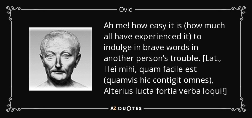 Ah me! how easy it is (how much all have experienced it) to indulge in brave words in another person's trouble. [Lat., Hei mihi, quam facile est (quamvis hic contigit omnes), Alterius lucta fortia verba loqui!] - Ovid