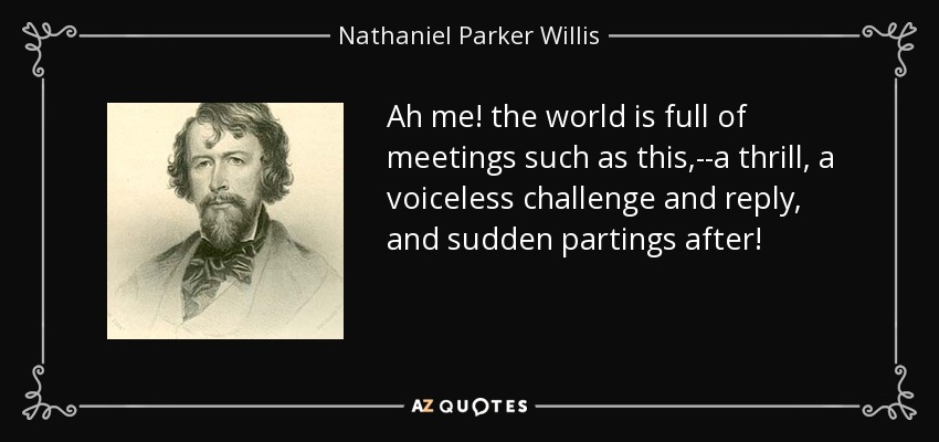 Ah me! the world is full of meetings such as this,--a thrill, a voiceless challenge and reply, and sudden partings after! - Nathaniel Parker Willis