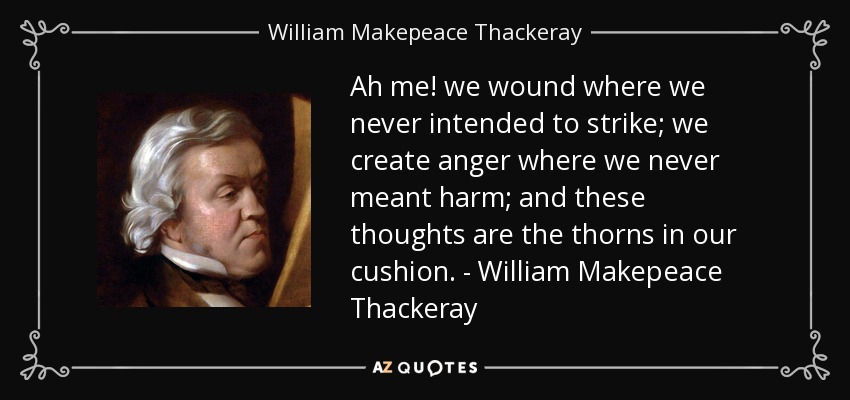 Ah me! we wound where we never intended to strike; we create anger where we never meant harm; and these thoughts are the thorns in our cushion. - William Makepeace Thackeray - William Makepeace Thackeray