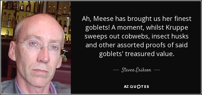 Ah, Meese has brought us her finest goblets! A moment, whilst Kruppe sweeps out cobwebs, insect husks and other assorted proofs of said goblets' treasured value. - Steven Erikson