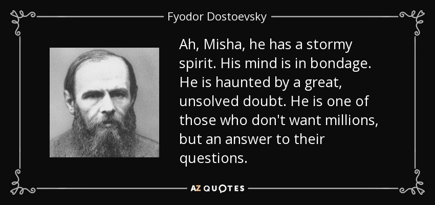 Ah, Misha, he has a stormy spirit. His mind is in bondage. He is haunted by a great, unsolved doubt. He is one of those who don't want millions, but an answer to their questions. - Fyodor Dostoevsky