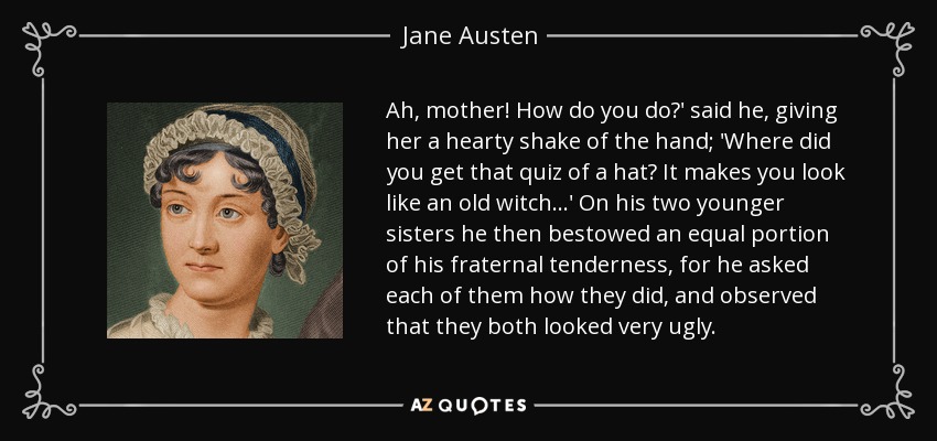 Ah, mother! How do you do?' said he, giving her a hearty shake of the hand; 'Where did you get that quiz of a hat? It makes you look like an old witch...' On his two younger sisters he then bestowed an equal portion of his fraternal tenderness, for he asked each of them how they did, and observed that they both looked very ugly. - Jane Austen