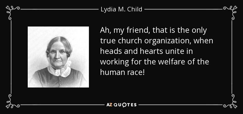 Ah, my friend, that is the only true church organization, when heads and hearts unite in working for the welfare of the human race! - Lydia M. Child