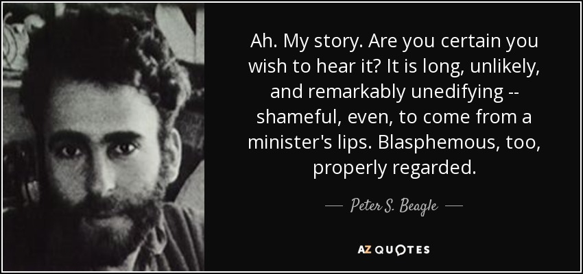 Ah. My story. Are you certain you wish to hear it? It is long, unlikely, and remarkably unedifying -- shameful, even, to come from a minister's lips. Blasphemous, too, properly regarded. - Peter S. Beagle