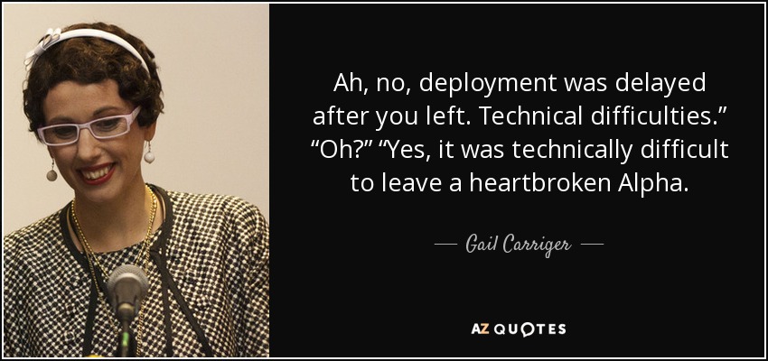Ah, no, deployment was delayed after you left. Technical difficulties.” “Oh?” “Yes, it was technically difficult to leave a heartbroken Alpha. - Gail Carriger
