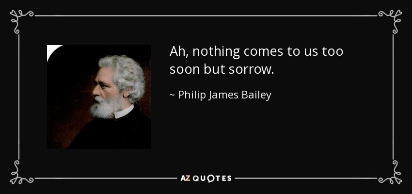 Ah, nothing comes to us too soon but sorrow. - Philip James Bailey