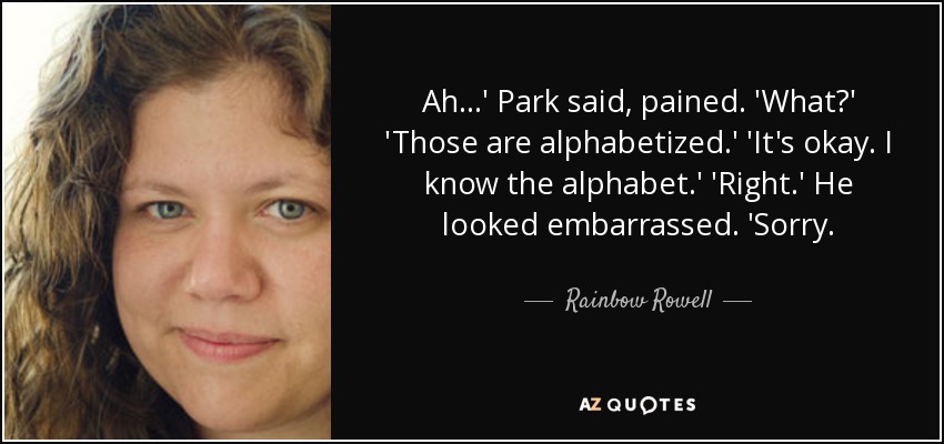 Ah...' Park said, pained. 'What?' 'Those are alphabetized.' 'It's okay. I know the alphabet.' 'Right.' He looked embarrassed. 'Sorry. - Rainbow Rowell