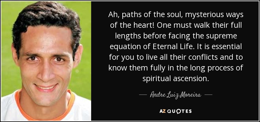 Ah, paths of the soul, mysterious ways of the heart! One must walk their full lengths before facing the supreme equation of Eternal Life. It is essential for you to live all their conflicts and to know them fully in the long process of spiritual ascension. - Andre Luiz Moreira