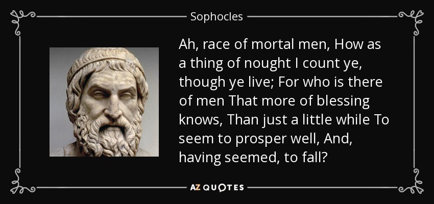 Ah, race of mortal men, How as a thing of nought I count ye, though ye live; For who is there of men That more of blessing knows, Than just a little while To seem to prosper well, And, having seemed, to fall? - Sophocles