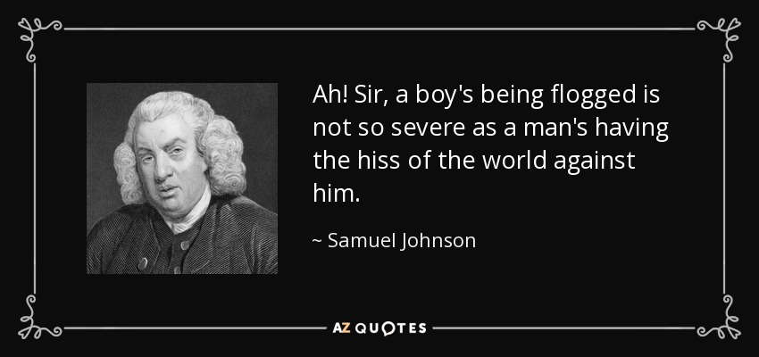 Ah! Sir, a boy's being flogged is not so severe as a man's having the hiss of the world against him. - Samuel Johnson