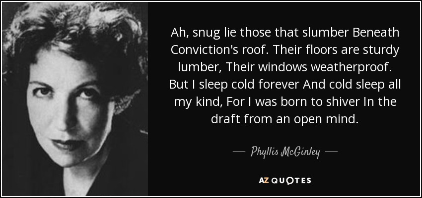 Ah, snug lie those that slumber Beneath Conviction's roof. Their floors are sturdy lumber, Their windows weatherproof. But I sleep cold forever And cold sleep all my kind, For I was born to shiver In the draft from an open mind. - Phyllis McGinley