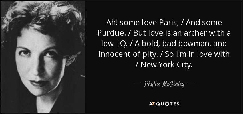 Ah! some love Paris, / And some Purdue. / But love is an archer with a low I.Q. / A bold, bad bowman, and innocent of pity. / So I'm in love with / New York City. - Phyllis McGinley