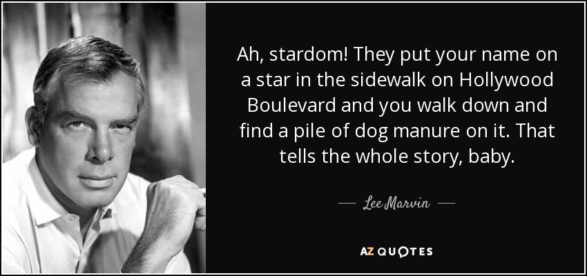 Ah, stardom! They put your name on a star in the sidewalk on Hollywood Boulevard and you walk down and find a pile of dog manure on it. That tells the whole story, baby. - Lee Marvin