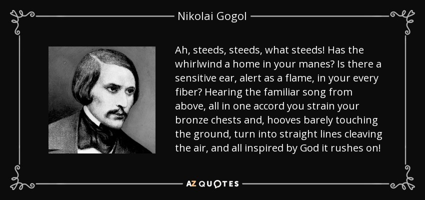 Ah, steeds, steeds, what steeds! Has the whirlwind a home in your manes? Is there a sensitive ear, alert as a flame, in your every fiber? Hearing the familiar song from above, all in one accord you strain your bronze chests and, hooves barely touching the ground, turn into straight lines cleaving the air, and all inspired by God it rushes on! - Nikolai Gogol