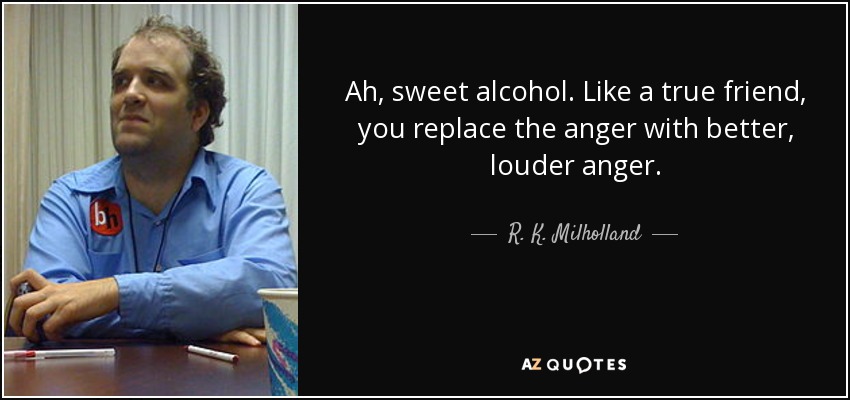 Ah, sweet alcohol. Like a true friend, you replace the anger with better, louder anger. - R. K. Milholland