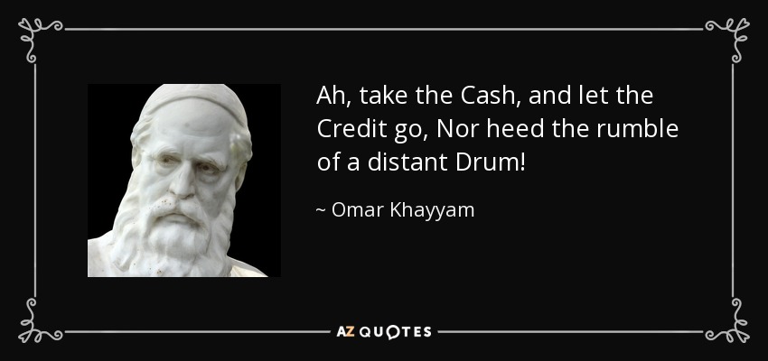 Ah, take the Cash, and let the Credit go, Nor heed the rumble of a distant Drum! - Omar Khayyam