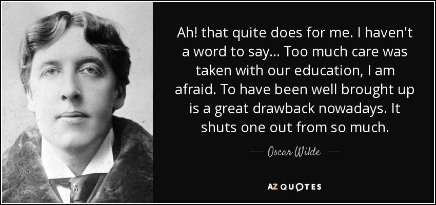 Ah! that quite does for me. I haven't a word to say... Too much care was taken with our education, I am afraid. To have been well brought up is a great drawback nowadays. It shuts one out from so much. - Oscar Wilde