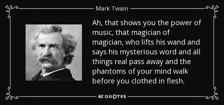 Ah, that shows you the power of music, that magician of magician, who lifts his wand and says his mysterious word and all things real pass away and the phantoms of your mind walk before you clothed in flesh. - Mark Twain