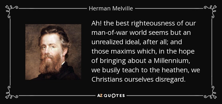 Ah! the best righteousness of our man-of-war world seems but an unrealized ideal, after all; and those maxims which, in the hope of bringing about a Millennium, we busily teach to the heathen, we Christians ourselves disregard. - Herman Melville