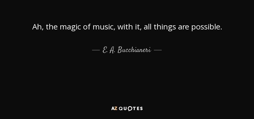 Ah, the magic of music, with it, all things are possible. - E. A. Bucchianeri