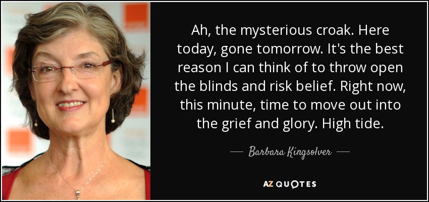 Ah, the mysterious croak. Here today, gone tomorrow. It's the best reason I can think of to throw open the blinds and risk belief. Right now, this minute, time to move out into the grief and glory. High tide. - Barbara Kingsolver